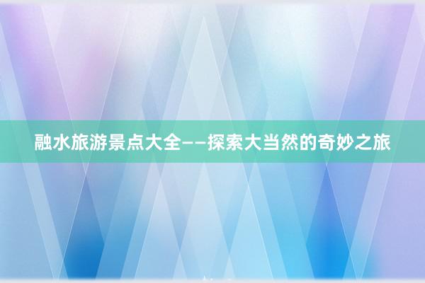 融水旅游景点大全——探索大当然的奇妙之旅